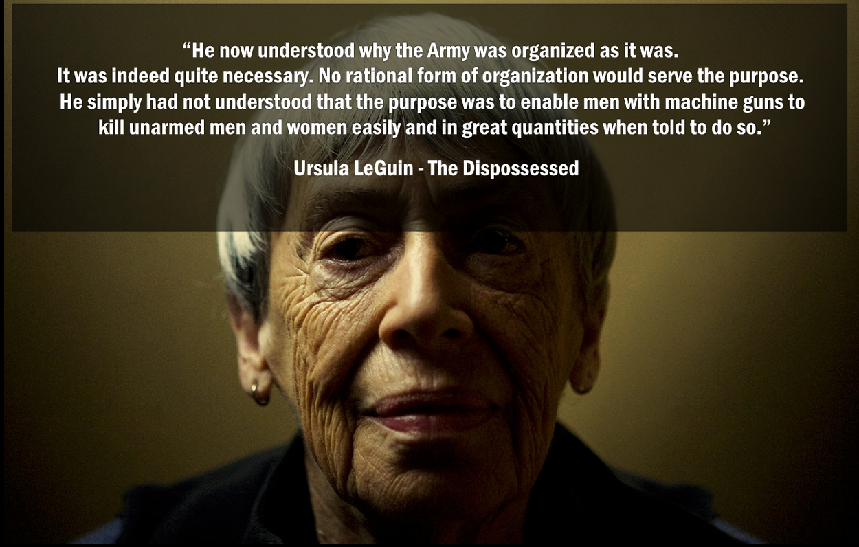 Quote card over a photograph of Ursula K. Le Guin: “He now understood why the Army was organized as it was. It was indeed quite necessary. No rational form of organization would serve the purpose. He simply had not understood that the purpose was to enable men with machine guns to kill unarmed men and women easily and in great quantities when told to do so.” — Ursula LeGuin, The Dispossessed.